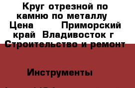 Круг отрезной по камню/по металлу › Цена ­ 15 - Приморский край, Владивосток г. Строительство и ремонт » Инструменты   